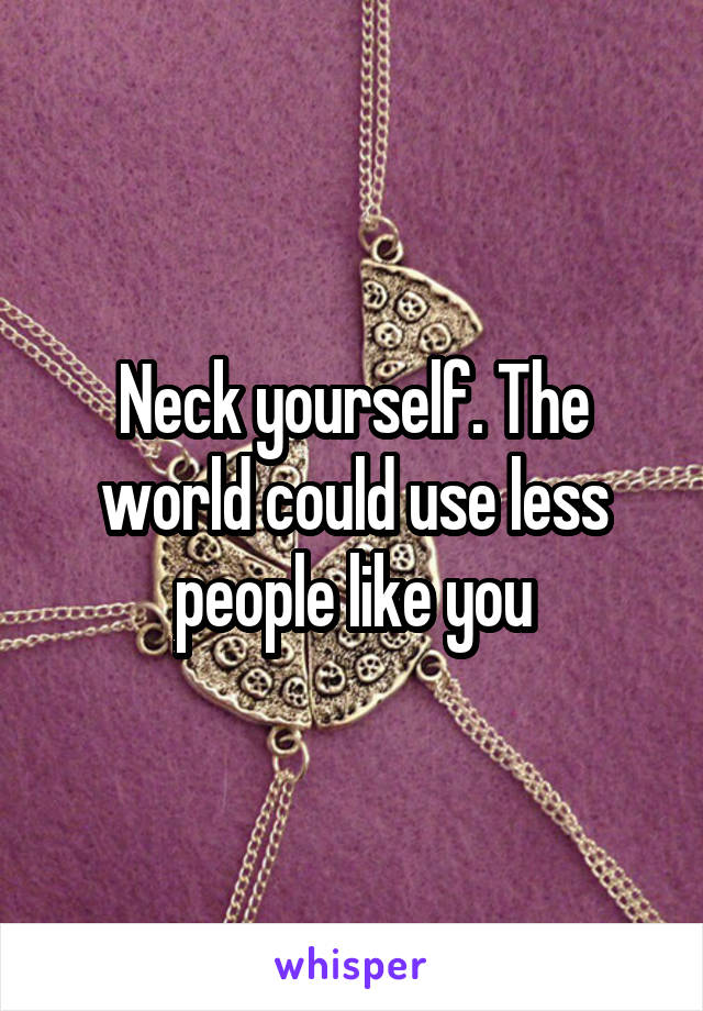 Neck yourself. The world could use less people like you