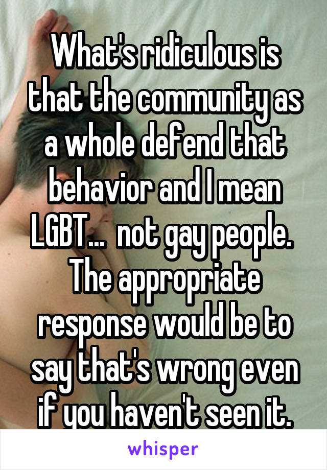 What's ridiculous is that the community as a whole defend that behavior and I mean LGBT...  not gay people.  The appropriate response would be to say that's wrong even if you haven't seen it.