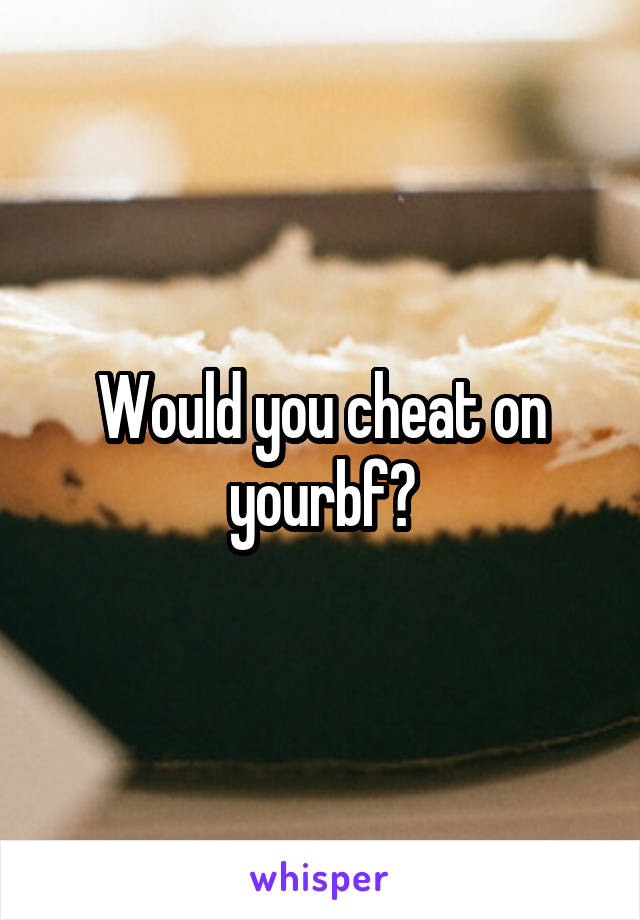 Would you cheat on yourbf?