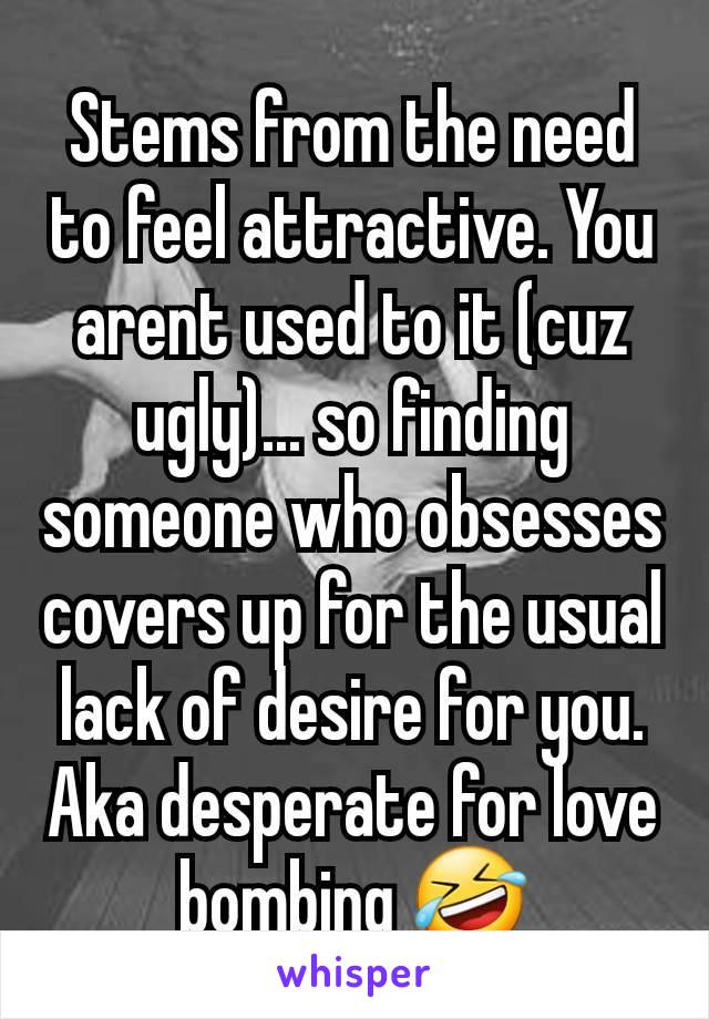 Stems from the need to feel attractive. You arent used to it (cuz ugly)... so finding someone who obsesses covers up for the usual lack of desire for you. Aka desperate for love bombing 🤣