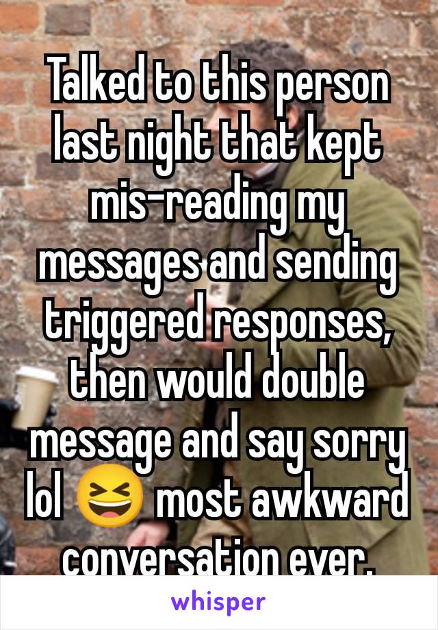 Talked to this person last night that kept mis-reading my messages and sending triggered responses, then would double message and say sorry lol 😆 most awkward conversation ever.