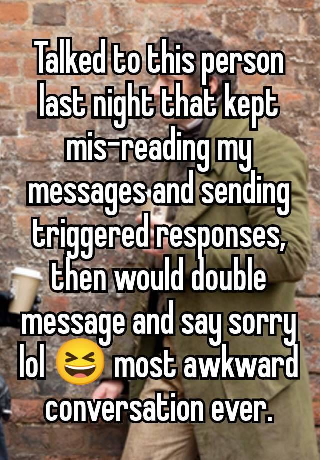 Talked to this person last night that kept mis-reading my messages and sending triggered responses, then would double message and say sorry lol 😆 most awkward conversation ever.