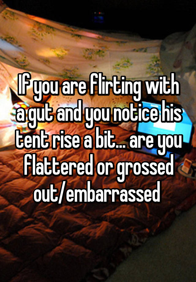 If you are flirting with a gut and you notice his tent rise a bit... are you flattered or grossed out/embarrassed 