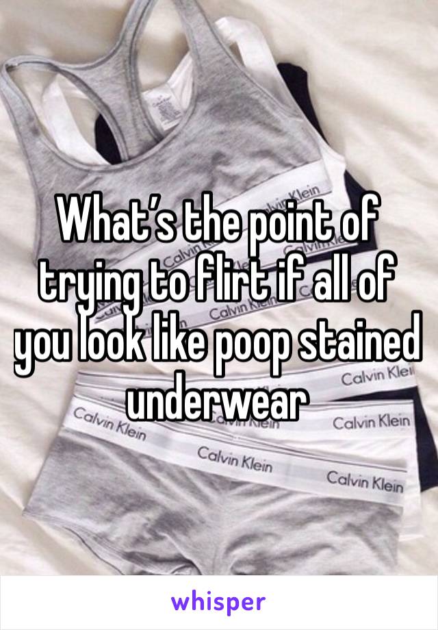 What’s the point of trying to flirt if all of you look like poop stained underwear