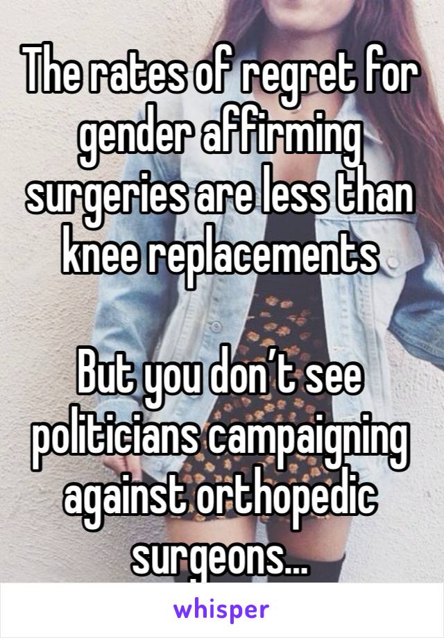 The rates of regret for gender affirming surgeries are less than knee replacements 

But you don’t see politicians campaigning against orthopedic surgeons…