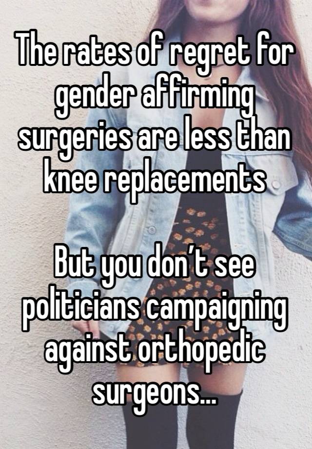 The rates of regret for gender affirming surgeries are less than knee replacements 

But you don’t see politicians campaigning against orthopedic surgeons…