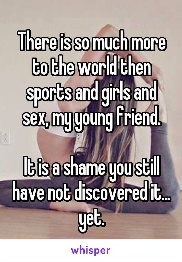 There is so much more to the world then sports and girls and sex, my young friend.

It is a shame you still have not discovered it... yet.