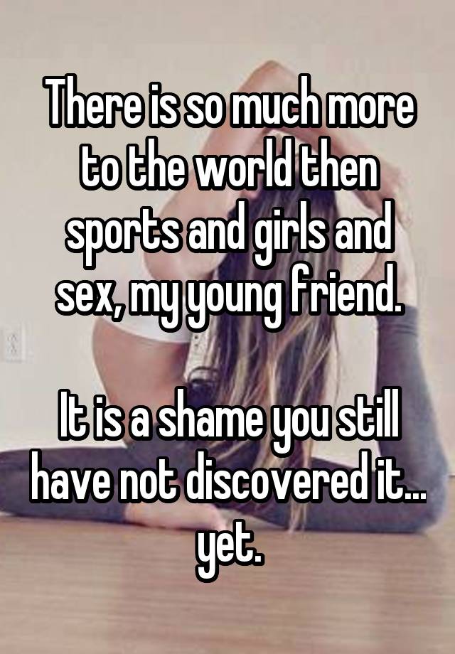 There is so much more to the world then sports and girls and sex, my young friend.

It is a shame you still have not discovered it... yet.