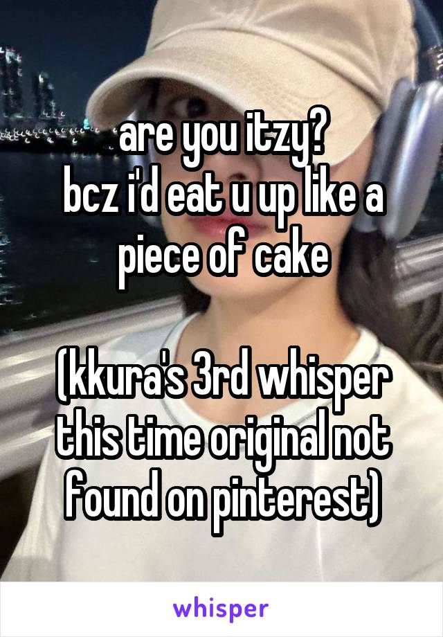 are you itzy?
bcz i'd eat u up like a piece of cake

(kkura's 3rd whisper this time original not found on pinterest)