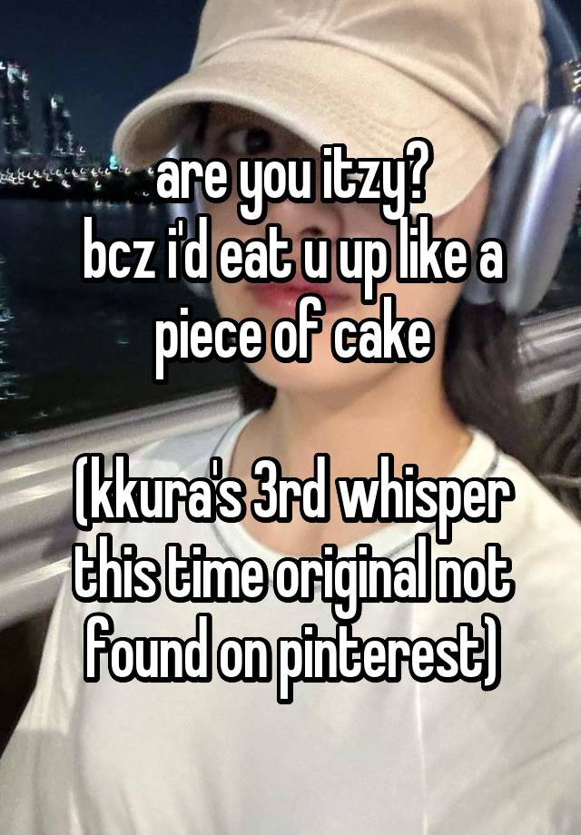 are you itzy?
bcz i'd eat u up like a piece of cake

(kkura's 3rd whisper this time original not found on pinterest)