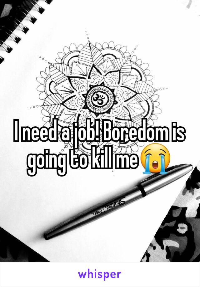 I need a job! Boredom is going to kill me😭