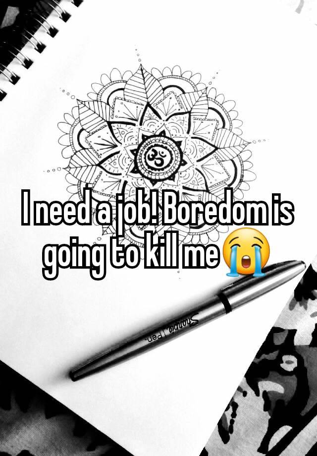 I need a job! Boredom is going to kill me😭