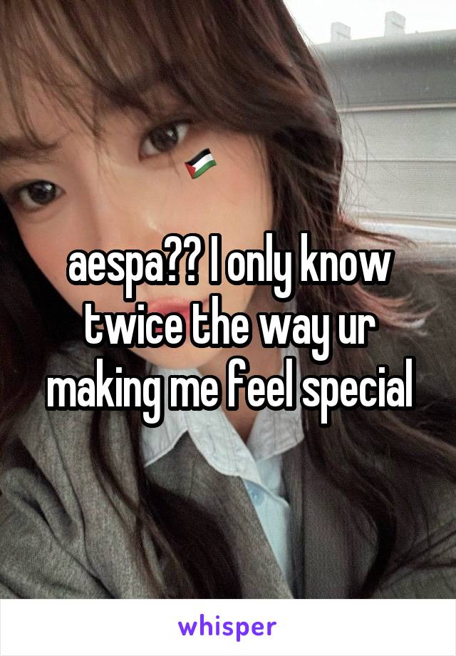 aespa?? I only know twice the way ur making me feel special