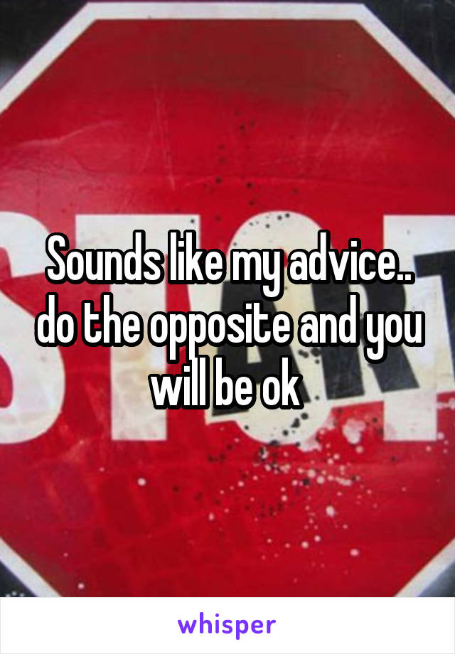 Sounds like my advice.. do the opposite and you will be ok 