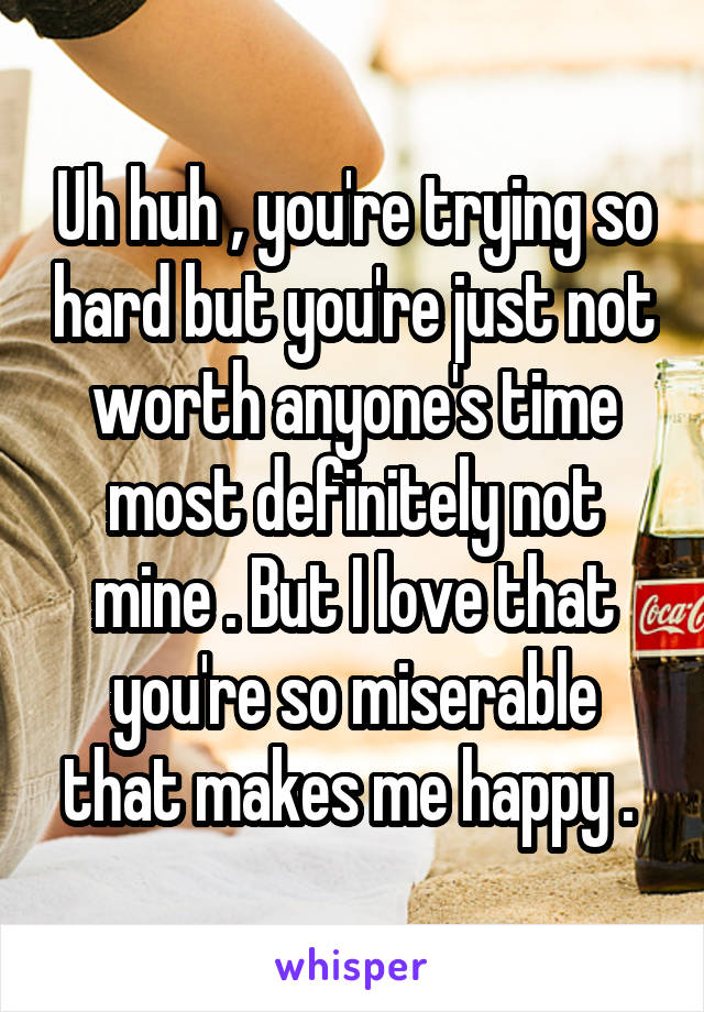 Uh huh , you're trying so hard but you're just not worth anyone's time most definitely not mine . But I love that you're so miserable that makes me happy . 