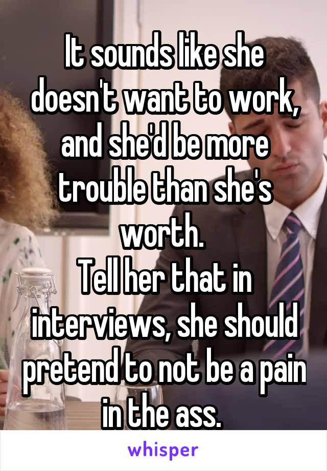 It sounds like she doesn't want to work, and she'd be more trouble than she's worth. 
Tell her that in interviews, she should pretend to not be a pain in the ass. 