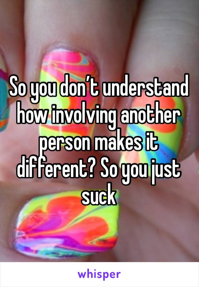 So you don’t understand how involving another person makes it different? So you just suck 