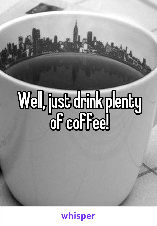 Well, just drink plenty of coffee!