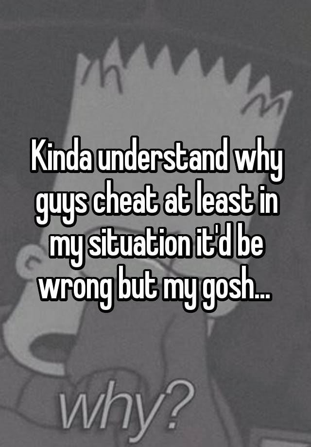 Kinda understand why guys cheat at least in my situation it'd be wrong but my gosh... 