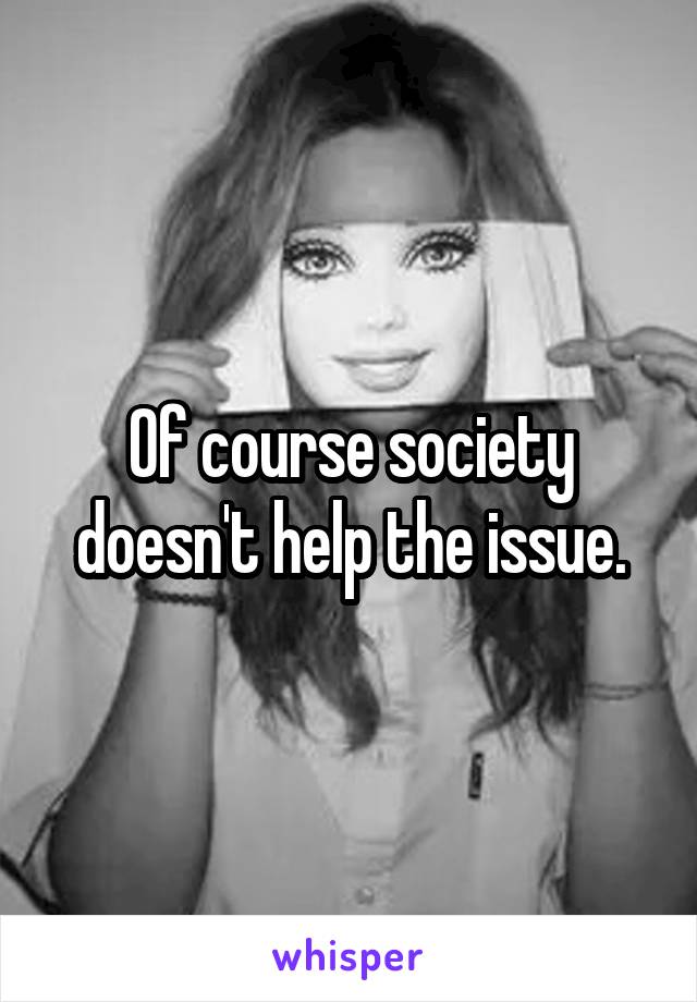 Of course society doesn't help the issue.