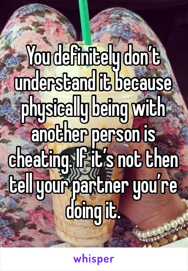 You definitely don’t understand it because physically being with another person is cheating. If it’s not then tell your partner you’re doing it. 