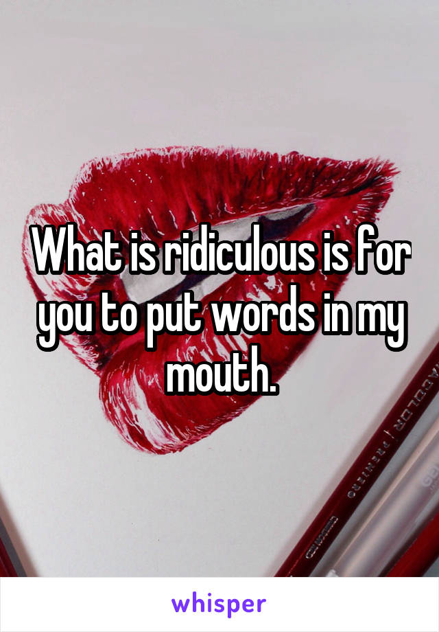 What is ridiculous is for you to put words in my mouth.