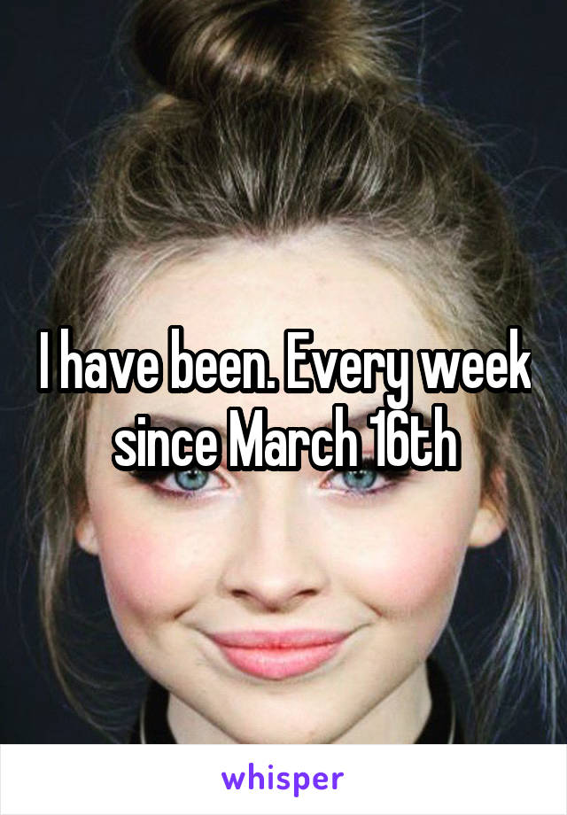 I have been. Every week since March 16th