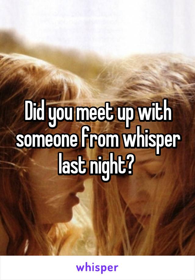 Did you meet up with someone from whisper last night? 