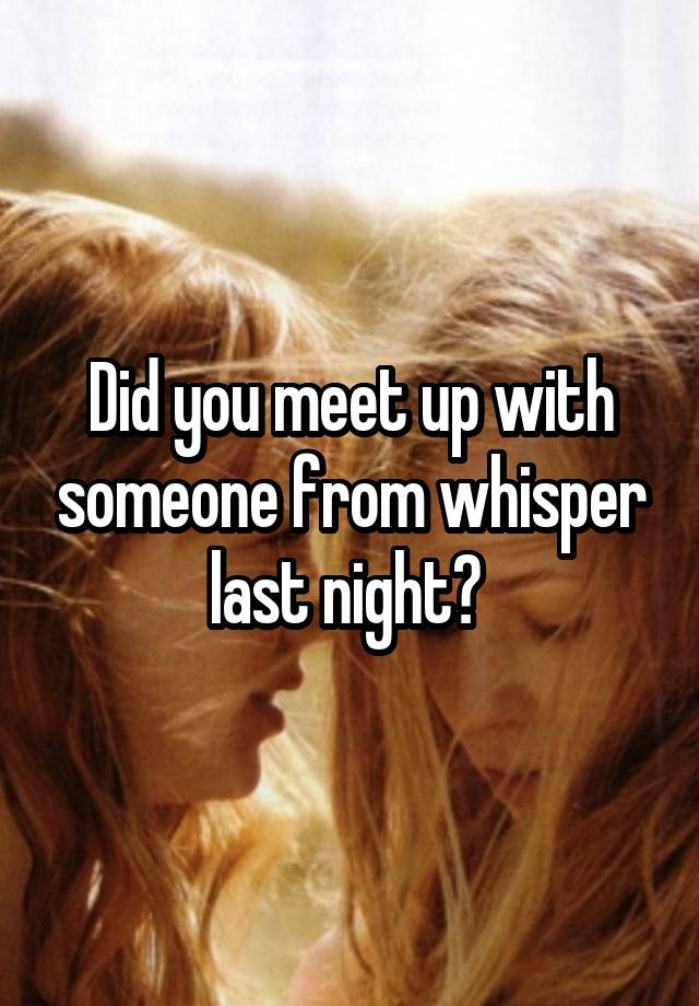 Did you meet up with someone from whisper last night? 