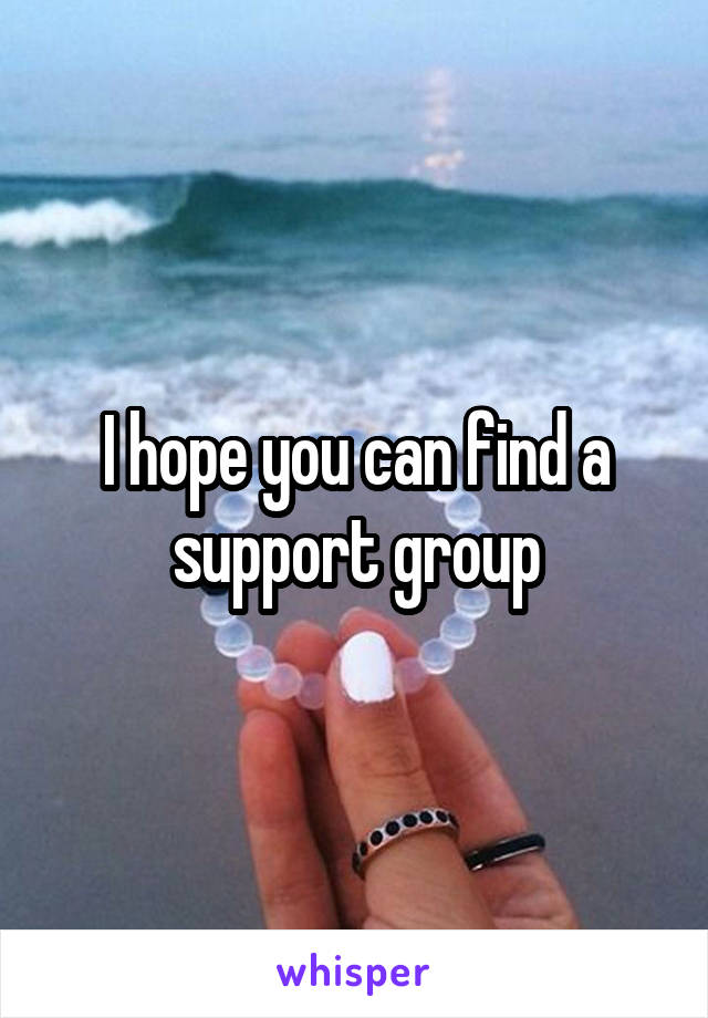 I hope you can find a support group