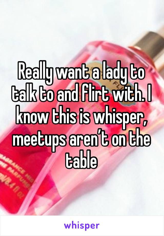 Really want a lady to talk to and flirt with. I know this is whisper, meetups aren’t on the table