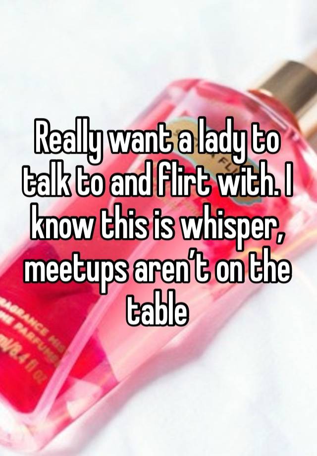 Really want a lady to talk to and flirt with. I know this is whisper, meetups aren’t on the table