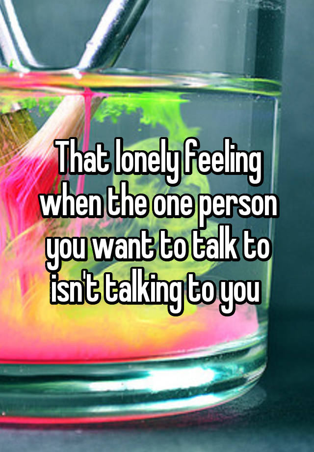 That lonely feeling when the one person you want to talk to isn't talking to you 