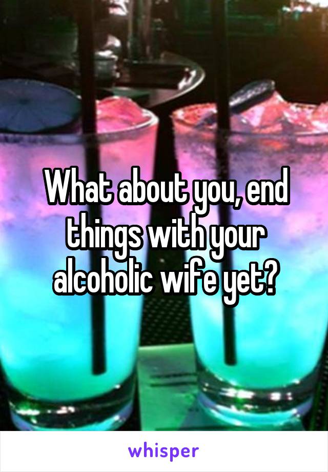 What about you, end things with your alcoholic wife yet?