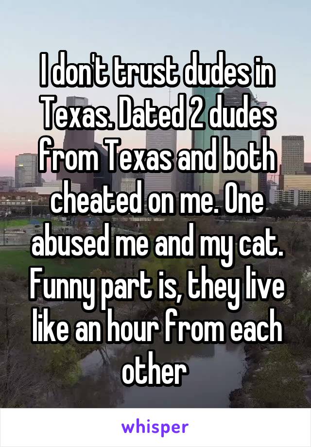 I don't trust dudes in Texas. Dated 2 dudes from Texas and both cheated on me. One abused me and my cat. Funny part is, they live like an hour from each other 