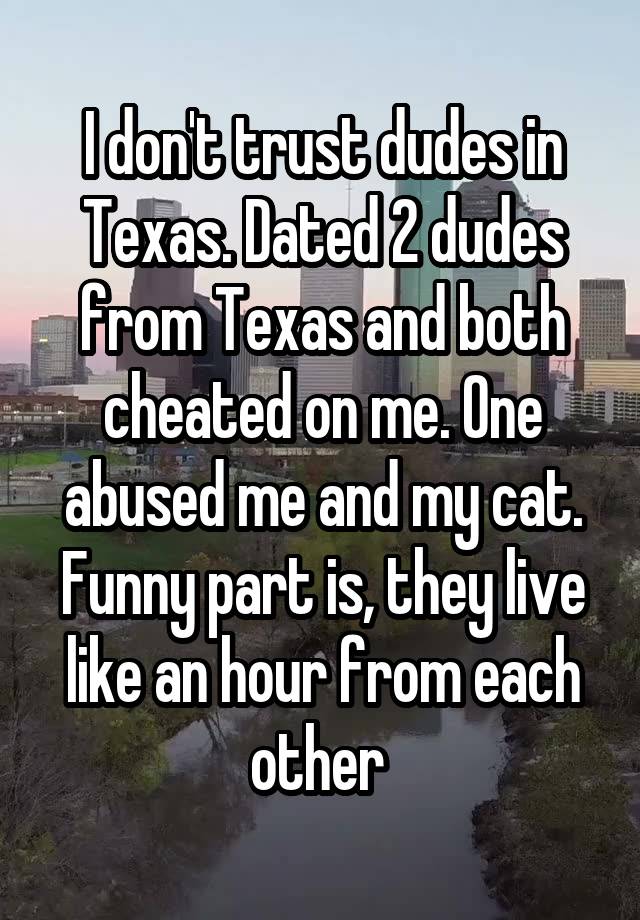 I don't trust dudes in Texas. Dated 2 dudes from Texas and both cheated on me. One abused me and my cat. Funny part is, they live like an hour from each other 