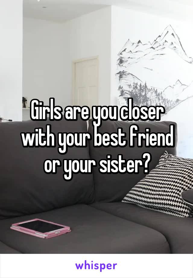 Girls are you closer with your best friend or your sister?