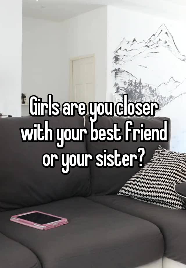 Girls are you closer with your best friend or your sister?