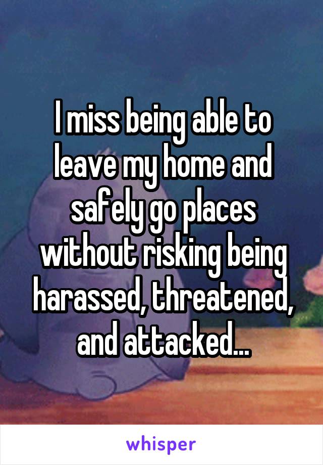 I miss being able to leave my home and safely go places without risking being harassed, threatened, and attacked...