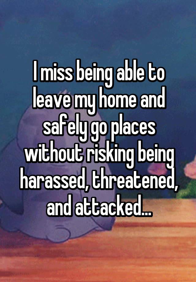 I miss being able to leave my home and safely go places without risking being harassed, threatened, and attacked...