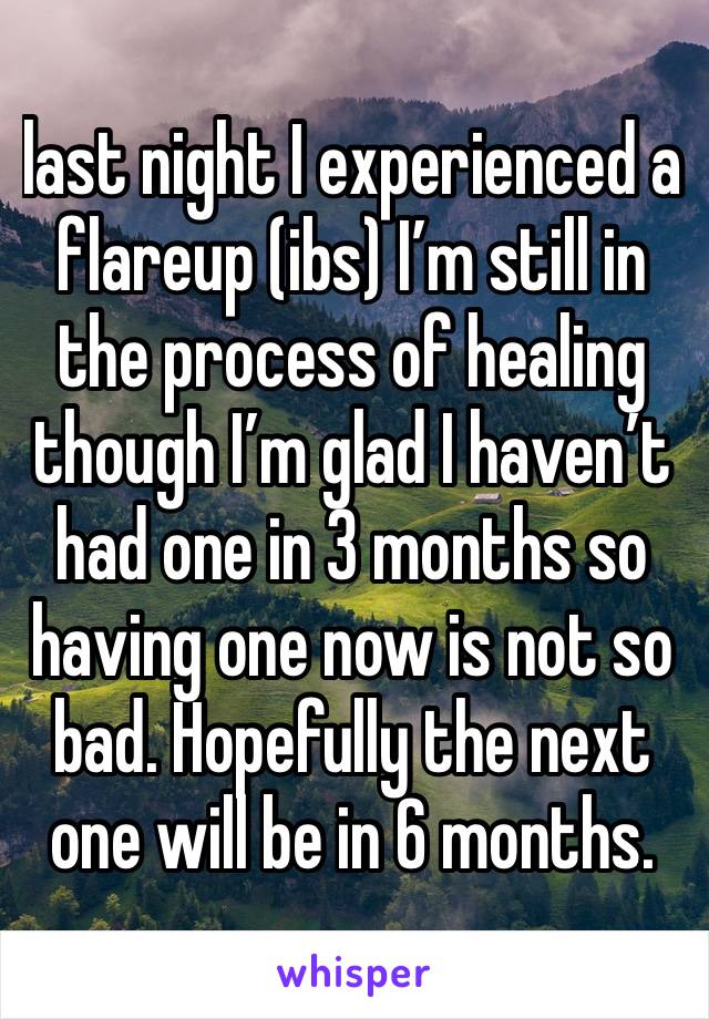 last night I experienced a flareup (ibs) I’m still in the process of healing though I’m glad I haven’t had one in 3 months so having one now is not so bad. Hopefully the next one will be in 6 months. 