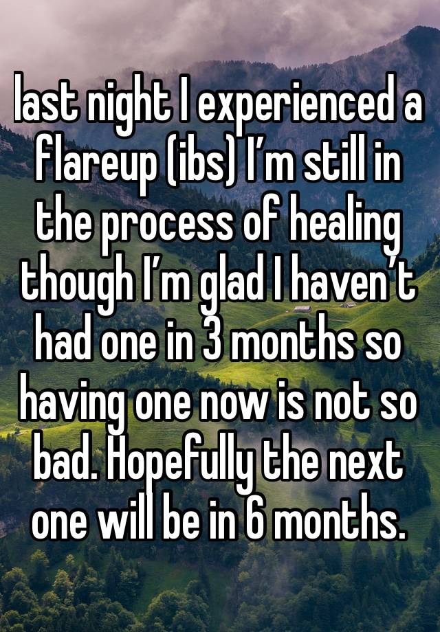 last night I experienced a flareup (ibs) I’m still in the process of healing though I’m glad I haven’t had one in 3 months so having one now is not so bad. Hopefully the next one will be in 6 months. 