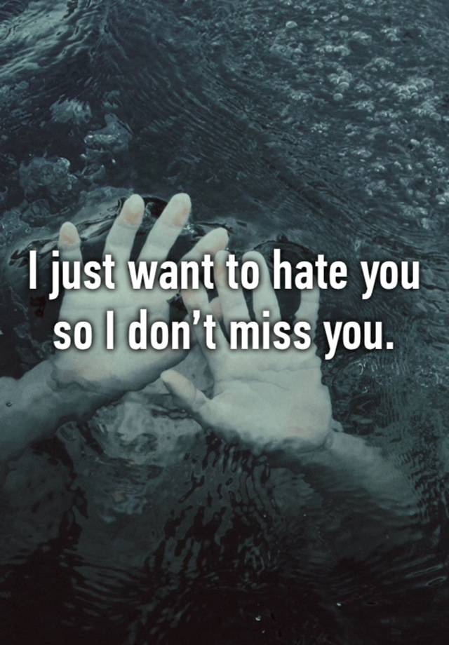 I just want to hate you so I don’t miss you.