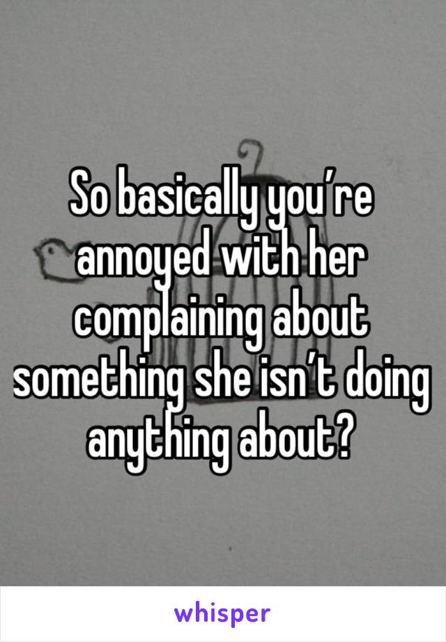 So basically you’re annoyed with her complaining about something she isn’t doing anything about? 