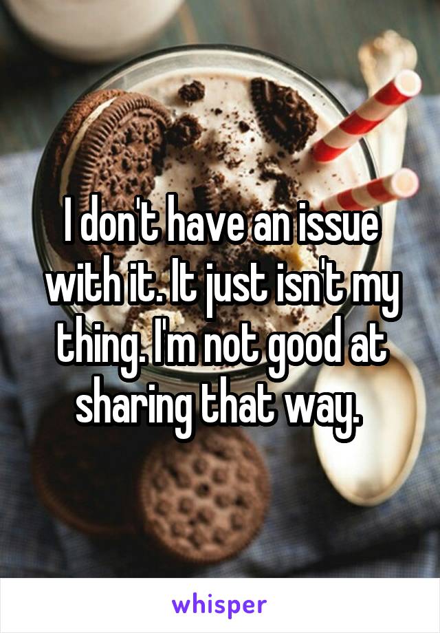 I don't have an issue with it. It just isn't my thing. I'm not good at sharing that way. 