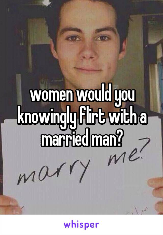 women would you knowingly flirt with a married man?