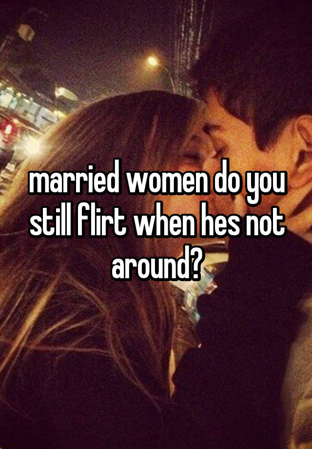 married women do you still flirt when hes not around?