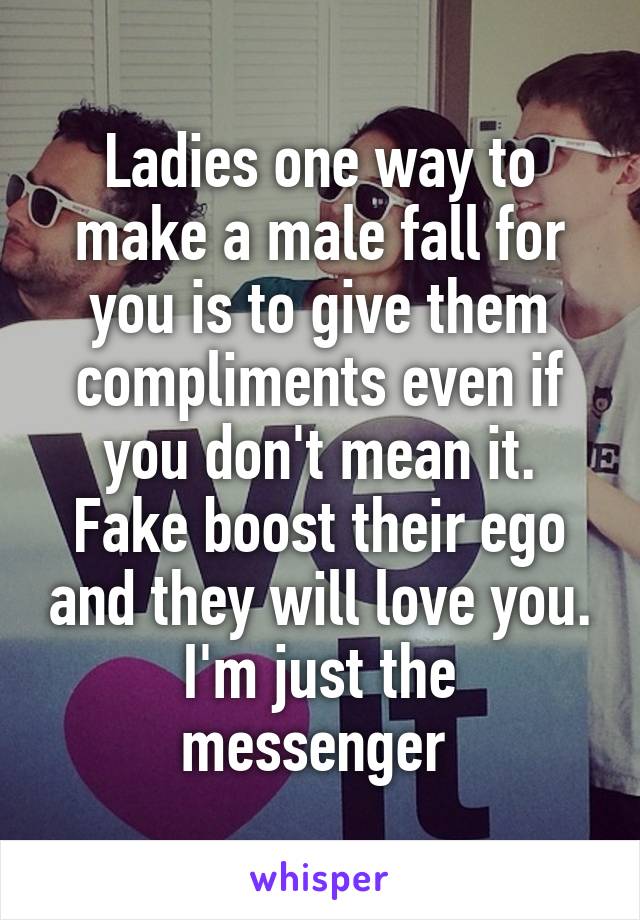 Ladies one way to make a male fall for you is to give them compliments even if you don't mean it. Fake boost their ego and they will love you.
I'm just the messenger 