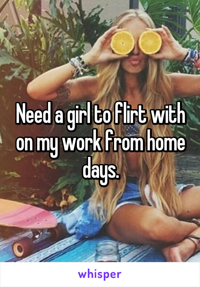 Need a girl to flirt with on my work from home days.