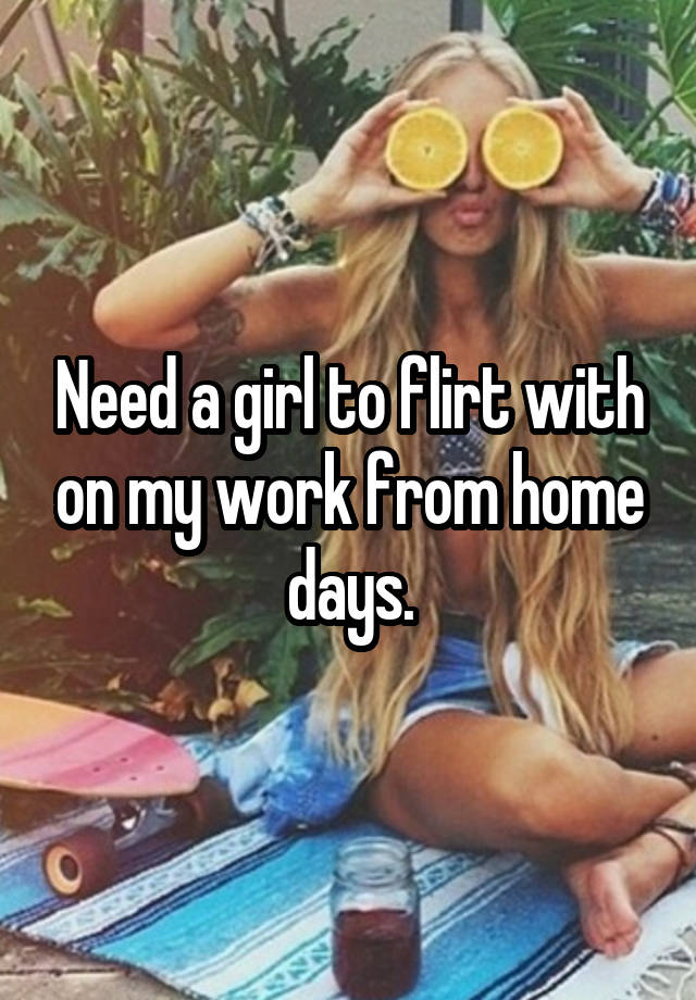 Need a girl to flirt with on my work from home days.